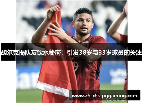 胡尔克揭队友饮水秘密，引发38岁与33岁球员的关注