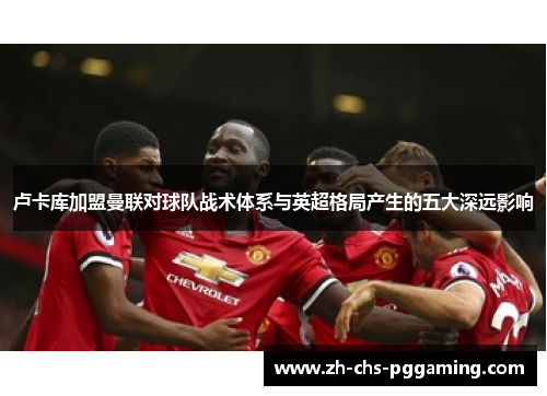 卢卡库加盟曼联对球队战术体系与英超格局产生的五大深远影响