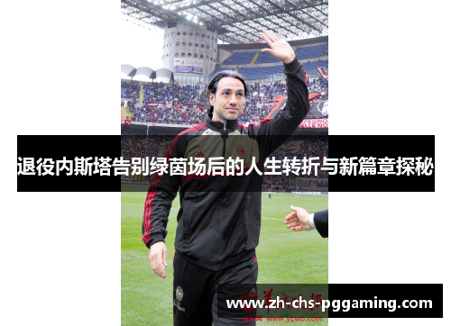 退役内斯塔告别绿茵场后的人生转折与新篇章探秘