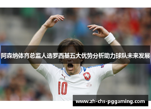 阿森纳体育总监人选罗西基五大优势分析助力球队未来发展