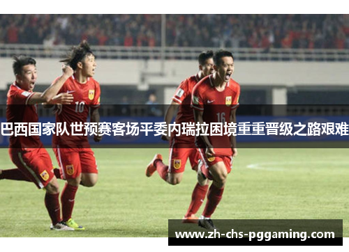 巴西国家队世预赛客场平委内瑞拉困境重重晋级之路艰难 巴西国家队世预赛客场平委内瑞拉困境重重晋级之路艰难
