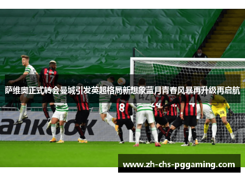 萨维奥正式转会曼城引发英超格局新想象蓝月青春风暴再升级再启航