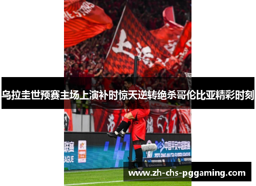 乌拉圭世预赛主场上演补时惊天逆转绝杀哥伦比亚精彩时刻