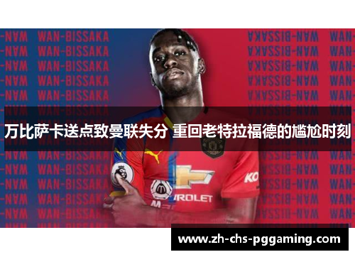 万比萨卡送点致曼联失分 重回老特拉福德的尴尬时刻 万比萨卡送点致曼联失分 重回老特拉福德的尴尬时刻